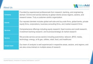 ValueAdd Research | Introduction to Corporate Credit Research | June 2017 2
About Us
Company
Founded by experienced professionals from research, banking, and engineering
domain. End-to-end service delivery to global clients across regions, sectors, and
research areas. Truly a customer-centric organization
Clients
Our reputed clientele includes global sell-side and buy-side firms, global banks, private
equity firms, corporations, business consulting firms, and market research firms
Services
Comprehensive offerings including equity research, fixed income and credit research,
investment banking research, and business/strategic & market research
Sectors
We provide service across sectors including automotive, telecom, BFSI, media,
technology, energy, oil & gas, utilities, retail, food, and healthcare
Analyst team
Our team of analysts is well experienced in respective areas, sectors, and regions; and
are also cross-trained on multiple areas of research
 