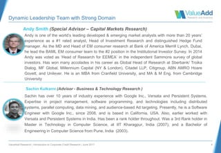 ValueAdd Research | Introduction to Corporate Credit Research | June 2017 4
Dynamic Leadership Team with Strong Domain
Andy Smith (Special Advisor – Capital Markets Research)
Andy is one of the world’s leading developed & emerging market analysts with more than 20 years’
experience as a #1 rated analyst, Head of Investment Research and distinguished Hedge Fund
manager. As the MD and Head of EM consumer research at Bank of America Merrill Lynch, Dubai,
he lead the BAML EM consumer team to the #2 position in the Institutional Investor Survey. In 2014
Andy was voted as ‘Head of Research for EEMEA’ in the independent Sammons survey of global
investors. Has won many accolades in his career as Global Head of Research at Sberbank/ Troika
Dialog, MF Global, Millennium Capital (NY & London), Citadel LLP, Citigroup, ABN AMRO Hoare
Govett, and Unilever. He is an MBA from Cranfield University, and MA & M Eng. from Cambridge
University
Sachin Kulkarni (Advisor - Business & Technology Research )
Sachin has over 10 years of industry experience with Google Inc., Versata and Persistent Systems.
Expertise in project management, software programming, and technologies including distributed
systems, parallel computing, data mining, and audience-based Ad targeting. Presently, he is a Software
Engineer with Google Inc., since 2008, and is based in California, USA. Also, earlier worked with
Versata and Persistent Systems in India. Has been a rank holder throughout. Was a 3rd Rank holder in
Master in Technology in Computer Science, at IIT Kharagpur, India (2007); and a Bachelor of
Engineering in Computer Science from Pune, India (2003).
 