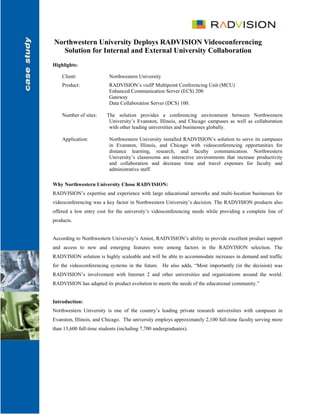 Northwestern University Deploys RADVISION Videoconferencing
  Solution for Internal and External University Collaboration
Highlights:

    Client:               Northwestern University
    Product:              RADVISION’s viaIP Multipoint Conferencing Unit (MCU)
                          Enhanced Communication Server (ECS) 200
                          Gateway
                          Data Collaboration Server (DCS) 100.

    Number of sites:     The solution provides a conferencing environment between Northwestern
                          University’s Evanston, Illinois, and Chicago campuses as well as collaboration
                          with other leading universities and businesses globally.

    Application:          Northwestern University installed RADVISION’s solution to serve its campuses
                          in Evanston, Illinois, and Chicago with videoconferencing opportunities for
                          distance learning, research, and faculty communication. Northwestern
                          University’s classrooms are interactive environments that increase productivity
                          and collaboration and decrease time and travel expenses for faculty and
                          administrative staff.

Why Northwestern University Chose RADVISION:
RADVISION’s expertise and experience with large educational networks and multi-location businesses for
videoconferencing was a key factor in Northwestern University’s decision. The RADVISION products also
offered a low entry cost for the university’s videoconferencing needs while providing a complete line of
products.


According to Northwestern University’s Amiot, RADVISION’s ability to provide excellent product support
and access to new and emerging features were among factors in the RADVISION selection. The
RADVISION solution is highly scaleable and will be able to accommodate increases in demand and traffic
for the videoconferencing systems in the future. He also adds, “Most importantly (in the decision) was
RADVISION’s involvement with Internet 2 and other universities and organizations around the world.
RADVISION has adapted its product evolution to meets the needs of the educational community.”


Introduction:
Northwestern University is one of the country’s leading private research universities with campuses in
Evanston, Illinois, and Chicago. The university employs approximately 2,100 full-time faculty serving more
than 13,600 full-time students (including 7,700 undergraduates).
 