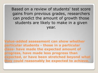   Based on a review of students' test score gains from previous grades, researchers can predict the amount of growth those students are likely to make in a given year. Value-added assessment can show whether particular students - those in a particular class- have made the expected amount of progress, have made less progress than expected, or have been stretched beyond what they could reasonably be expected to achieve.
