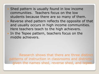 Shed pattern is usually found in low income communities.  Teachers focus on the low students because there are so many of them.Reverse shed pattern reflects the opposite of that and usually occurs in high income communities.  Here teachers teach to the high achievers.In the Tepee pattern, teachers focus on the middle achievers.  Research shows that there are three distinct patterns of instruction in classrooms and districts-given the names shed, reverse shed, and tepee.
