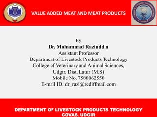 VALUE ADDED MEAT AND MEAT PRODUCTS
DEPARTMENT OF LIVESTOCK PRODUCTS TECHNOLOGY
COVAS, UDGIR
By
Dr. Mohammad Raziuddin
Assistant Professor
Department of Livestock Products Technology
College of Veterinary and Animal Sciences,
Udgir. Dist. Latur (M.S)
Mobile No. 7588062558
E-mail ID: dr_razi@rediffmail.com
 