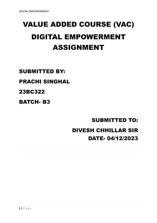 DIGITAL EMPOWERMENT
1 | P a g e
VALUE ADDED COURSE (VAC)
DIGITAL EMPOWERMENT
ASSIGNMENT
SUBMITTED BY:
PRACHI SINGHAL
23BC322
BATCH- B3
SUBMITTED TO:
DIVESH CHHILLAR SIR
DATE- 04/12/2023
 