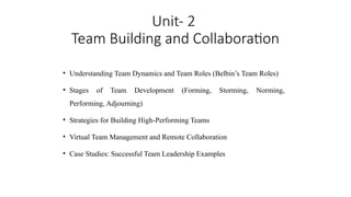 Unit- 2
Team Building and Collaboration
• Understanding Team Dynamics and Team Roles (Belbin’s Team Roles)
• Stages of Team Development (Forming, Storming, Norming,
Performing, Adjourning)
• Strategies for Building High-Performing Teams
• Virtual Team Management and Remote Collaboration
• Case Studies: Successful Team Leadership Examples
 