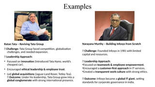 Examples
Ratan Tata – Reviving Tata Group
📌 Challenge: Tata Group faced competition, globalization
challenges, and needed expansion.
📌 Leadership Approach:
• Focused on innovation (Introduced Tata Nano, world’s
cheapest car).
• Encouraged ethical leadership & employee trust.
• Led global acquisitions (Jaguar-Land Rover, Tetley Tea).
📌 Outcome: Under his leadership, Tata Group grew into a
global conglomerate with strong international presence.
Narayana Murthy – Building Infosys from Scratch
📌 Challenge: Founded Infosys in 1981 with limited
capital and resources.
📌 Leadership Approach:
•Focused on teamwork & employee empowerment.
•Encouraged a customer-first approach in IT services.
•Created a transparent work culture with strong ethics.
📌 Outcome: Infosys became a global IT giant, setting
standards for corporate governance in India.
 