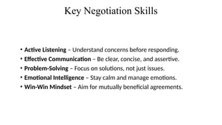 Key Negotiation Skills
• Active Listening – Understand concerns before responding.
• Effective Communication – Be clear, concise, and assertive.
• Problem-Solving – Focus on solutions, not just issues.
• Emotional Intelligence – Stay calm and manage emotions.
• Win-Win Mindset – Aim for mutually beneficial agreements.
 