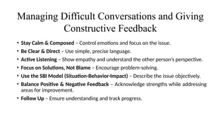 Managing Difficult Conversations and Giving
Constructive Feedback
• Stay Calm & Composed – Control emotions and focus on the issue.
• Be Clear & Direct – Use simple, precise language.
• Active Listening – Show empathy and understand the other person’s perspective.
• Focus on Solutions, Not Blame – Encourage problem-solving.
• Use the SBI Model (Situation-Behavior-Impact) – Describe the issue objectively.
• Balance Positive & Negative Feedback – Acknowledge strengths while addressing
areas for improvement.
• Follow Up – Ensure understanding and track progress.
 