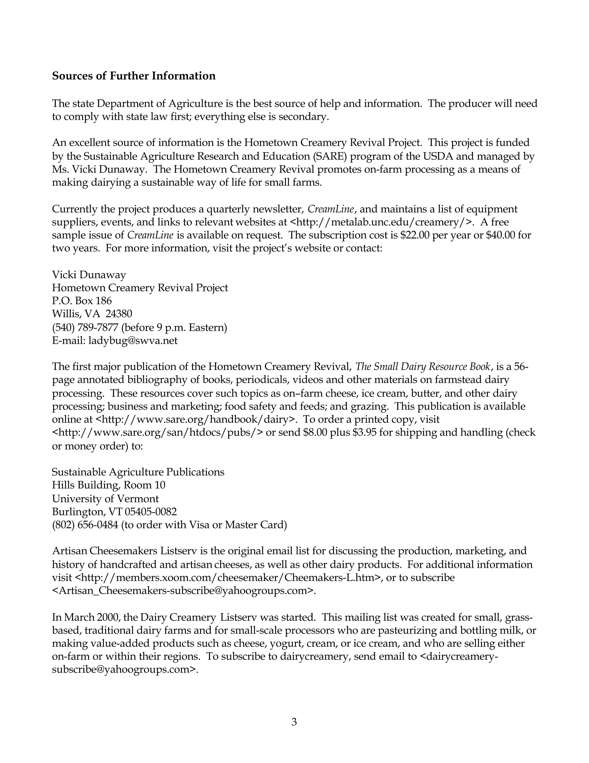 Sources of Further Information

The state Department of Agriculture is the best source of help and information. The producer will need
to comply with state law first; everything else is secondary.

An excellent source of information is the Hometown Creamery Revival Project. This project is funded
by the Sustainable Agriculture Research and Education (SARE) program of the USDA and managed by
Ms. Vicki Dunaway. The Hometown Creamery Revival promotes on-farm processing as a means of
making dairying a sustainable way of life for small farms.

Currently the project produces a quarterly newsletter, CreamLine, and maintains a list of equipment
suppliers, events, and links to relevant websites at <http://metalab.unc.edu/creamery/>. A free
sample issue of CreamLine is available on request. The subscription cost is $22.00 per year or $40.00 for
two years. For more information, visit the project’s website or contact:

Vicki Dunaway
Hometown Creamery Revival Project
P.O. Box 186
Willis, VA 24380
(540) 789-7877 (before 9 p.m. Eastern)
E-mail: ladybug@swva.net

The first major publication of the Hometown Creamery Revival, The Small Dairy Resource Book, is a 56-
page annotated bibliography of books, periodicals, videos and other materials on farmstead dairy
processing. These resources cover such topics as on–farm cheese, ice cream, butter, and other dairy
processing; business and marketing; food safety and feeds; and grazing. This publication is available
online at <http://www.sare.org/handbook/dairy>. To order a printed copy, visit
<http://www.sare.org/san/htdocs/pubs/> or send $8.00 plus $3.95 for shipping and handling (check
or money order) to:

Sustainable Agriculture Publications
Hills Building, Room 10
University of Vermont
Burlington, VT 05405-0082
(802) 656-0484 (to order with Visa or Master Card)

Artisan Cheesemakers Listserv is the original email list for discussing the production, marketing, and
history of handcrafted and artisan cheeses, as well as other dairy products. For additional information
visit <http://members.xoom.com/cheesemaker/Cheemakers-L.htm>, or to subscribe
<Artisan_Cheesemakers-subscribe@yahoogroups.com>.

In March 2000, the Dairy Creamery Listserv was started. This mailing list was created for small, grass-
based, traditional dairy farms and for small-scale processors who are pasteurizing and bottling milk, or
making value-added products such as cheese, yogurt, cream, or ice cream, and who are selling either
on-farm or within their regions. To subscribe to dairycreamery, send email to <dairycreamery-
subscribe@yahoogroups.com>.



                                                     3
 