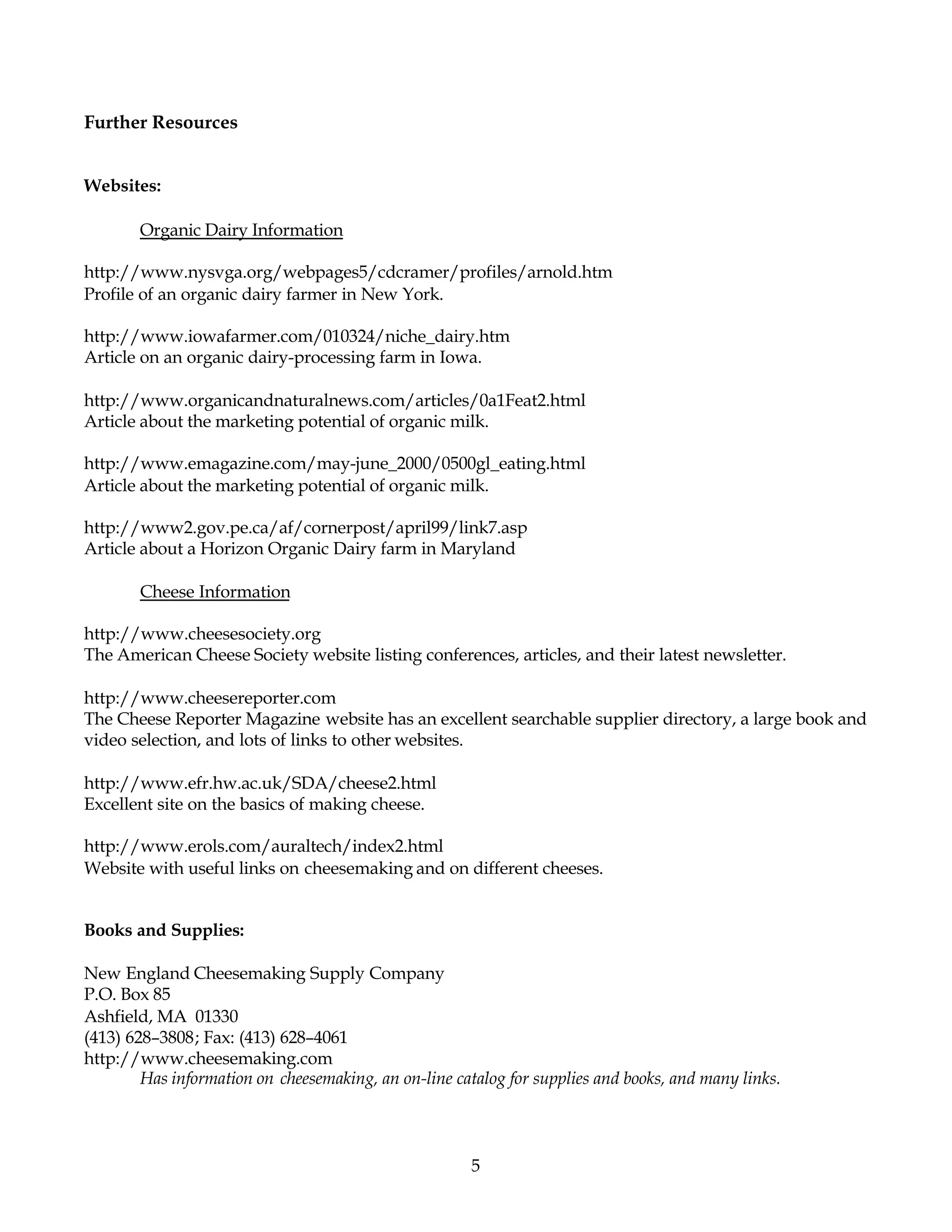 Further Resources


Websites:

       Organic Dairy Information

http://www.nysvga.org/webpages5/cdcramer/profiles/arnold.htm
Profile of an organic dairy farmer in New York.

http://www.iowafarmer.com/010324/niche_dairy.htm
Article on an organic dairy-processing farm in Iowa.

http://www.organicandnaturalnews.com/articles/0a1Feat2.html
Article about the marketing potential of organic milk.

http://www.emagazine.com/may-june_2000/0500gl_eating.html
Article about the marketing potential of organic milk.

http://www2.gov.pe.ca/af/cornerpost/april99/link7.asp
Article about a Horizon Organic Dairy farm in Maryland

       Cheese Information

http://www.cheesesociety.org
The American Cheese Society website listing conferences, articles, and their latest newsletter.

http://www.cheesereporter.com
The Cheese Reporter Magazine website has an excellent searchable supplier directory, a large book and
video selection, and lots of links to other websites.

http://www.efr.hw.ac.uk/SDA/cheese2.html
Excellent site on the basics of making cheese.

http://www.erols.com/auraltech/index2.html
Website with useful links on cheesemaking and on different cheeses.


Books and Supplies:

New England Cheesemaking Supply Company
P.O. Box 85
Ashfield, MA 01330
(413) 628–3808; Fax: (413) 628–4061
http://www.cheesemaking.com
        Has information on cheesemaking, an on-line catalog for supplies and books, and many links.




                                                       5
 