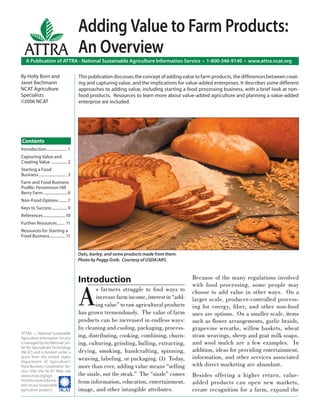 Adding Value to Farm Products:
  ATTRA An Overview
   A Publication of ATTRA - National Sustainable Agriculture Information Service • 1-800-346-9140 • www.attra.ncat.org

By Holly Born and                          This publication discusses the concept of adding value to farm products, the differences between creat-
Janet Bachmann                             ing and capturing value, and the implications for value-added enterprises. It describes some different
NCAT Agriculture                           approaches to adding value, including starting a food processing business, with a brief look at non-
Specialists                                food products. Resources to learn more about value-added agriculture and planning a value-added
©2006 NCAT                                 enterprise are included.




Contents
Introduction ..................... 1
Capturing Value and
Creating Value ................ 2
Starting a Food
Business ............................. 3
Farm and Food Business
Proﬁle: Persimmon Hill
Berry Farm ........................ 6
Non-Food Options ........ 7
Keys to Success ............... 9
References ...................... 10
Further Resources ........ 11
Resources for Starting a
Food Business................ 11


                                           Oats, barley, and some products made from them.
                                           Photo by Peggy Greb. Courtesy of USDA/ARS.



                                           Introduction                                         Because of the many regulations involved



                                           A
                                                                                                with food processing, some people may
                                                   s farmers struggle to ﬁnd ways to            choose to add value in other ways. On a
                                                   increase farm income, interest in “add-      larger scale, producer-controlled process-
                                                   ing value” to raw agricultural products      ing for energy, ﬁber, and other non-food
                                           has grown tremendously. The value of farm            uses are options. On a smaller scale, items
                                           products can be increased in endless ways:           such as ﬂower arrangements, garlic braids,
                                           by cleaning and cooling, packaging, process-         grapevine wreaths, willow baskets, wheat
ATTRA — National Sustainable
Agriculture Information Service
                                           ing, distributing, cooking, combining, churn-        straw weavings, sheep and goat milk soaps,
is managed by the National Cen-            ing, culturing, grinding, hulling, extracting,       and wool mulch are a few examples. In
ter for Appropriate Technology
(NCAT) and is funded under a               drying, smoking, handcrafting, spinning,             addition, ideas for providing entertainment,
grant from the United States
                                           weaving, labeling, or packaging. (1) Today,          information, and other services associated
Department of Agriculture’s
Rural Business-Cooperative Ser-            more than ever, adding value means “selling          with direct marketing are abundant.
vice. Visit the NCAT Web site
(www.ncat.org/agri.                        the sizzle, not the steak.” The “sizzle” comes       Besides offering a higher return, value-
html) for more informa-
tion on our sustainable
                                           from information, education, entertainment,          added products can open new markets,
agriculture projects. ����                 image, and other intangible attributes.              create recognition for a farm, expand the
 