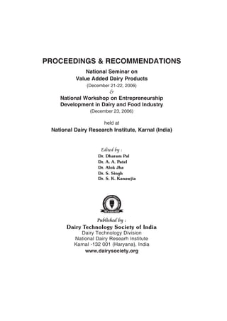 PROCEEDINGS & RECOMMENDATIONS
              National Seminar on
          Value Added Dairy Products
               (December 21-22, 2006)
                      &
    National Workshop on Entrepreneurship
    Development in Dairy and Food Industry
                (December 23, 2006)

                          held at
 National Dairy Research Institute, Karnal (India)


                     Edited by :
                    Dr.   Dharam Pal
                    Dr.   A. A. Patel
                    Dr.   Alok Jha
                    Dr.   S. Singh
                    Dr.   S. K. Kanawjia




                   Published by :
       Dairy Technology Society of India
             Dairy Technology Division
          National Dairy Researh Institute
          Karnal -132 001 (Haryana), India
              www.dairysociety.org
 