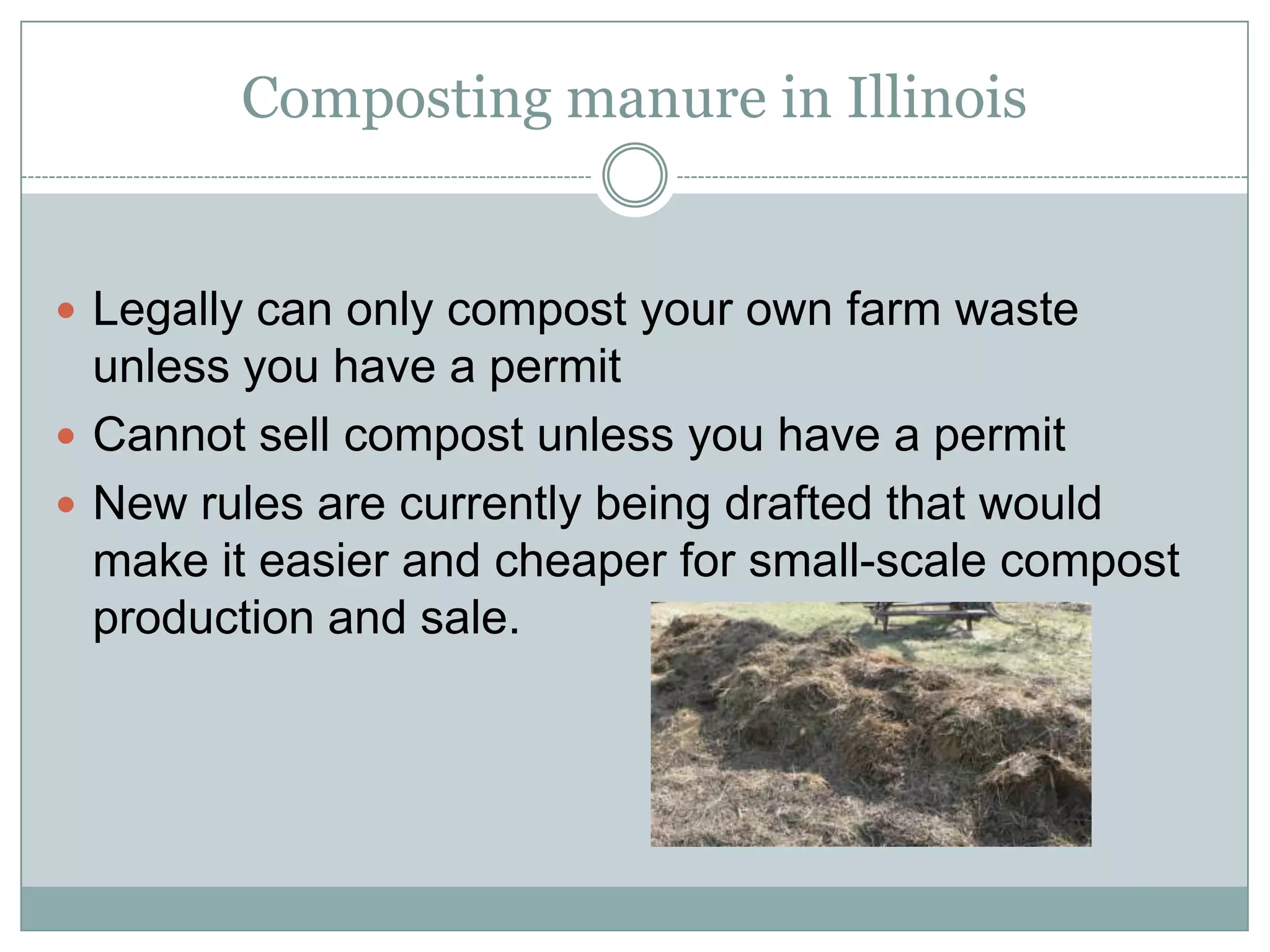 Composting manure in Illinois

Legally can only compost your own farm waste unless

you have a permit
Cannot sell compost unless you have a permit
New rules are currently being drafted that would make
it easier and cheaper for small-scale compost
production and sale.

 