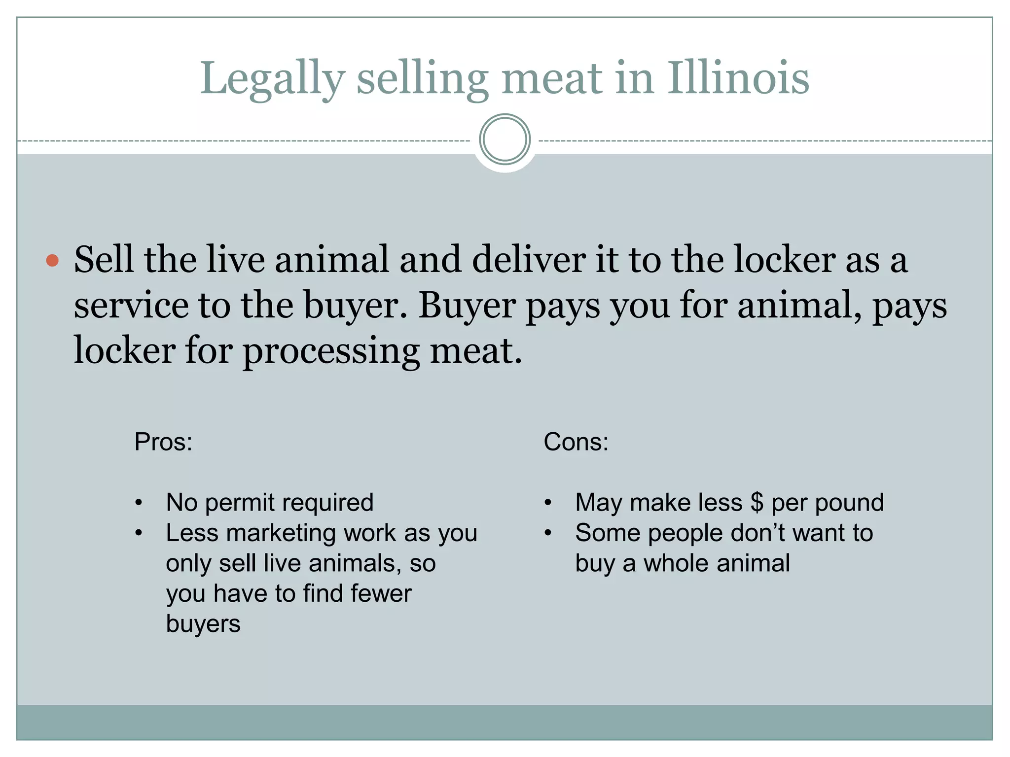 Legally selling meat in Illinois

Sell the live animal and deliver it to the locker as a

service to the buyer. Buyer pays you for animal, pays
locker for processing meat.
Pros:

Cons:

•No permit required
•Less marketing work as you
only sell live animals, so you
have to find fewer buyers

•May make less $ per pound
•Some people don’t want to buy
a whole animal

 