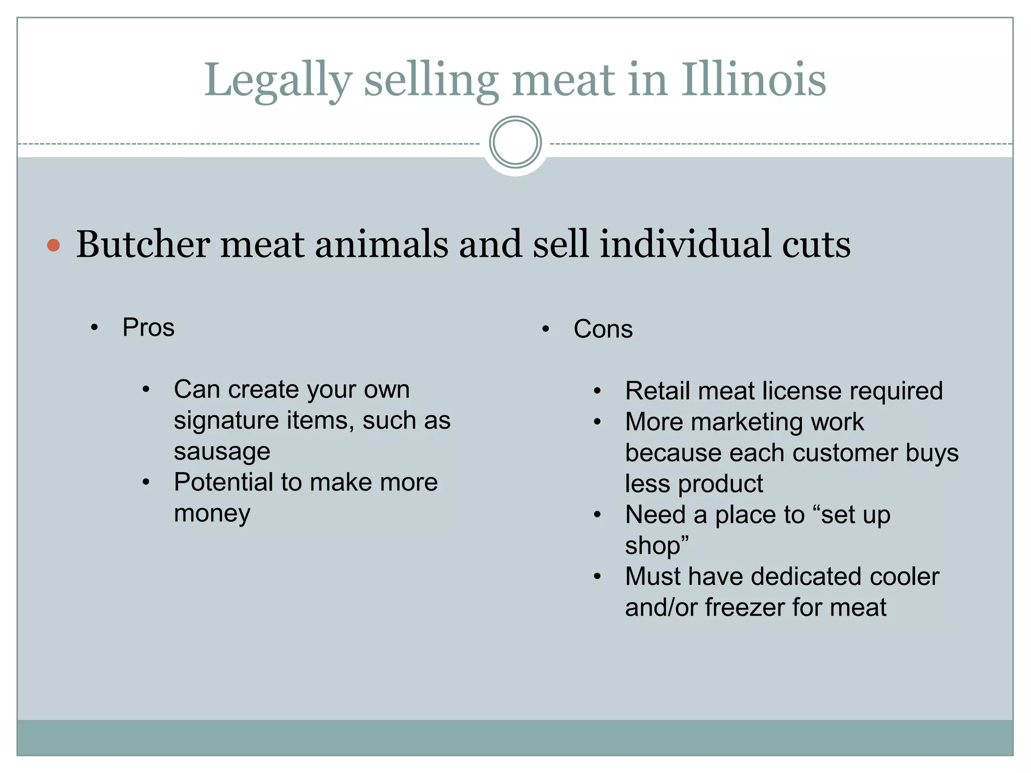 Legally selling meat in Illinois
Butcher meat animals and sell individual cuts
• Pros
• Can create your own
signature items, such as
sausage
• Potential to make more
money

• Cons
• Retail meat license required
• More marketing work
because each customer buys
less product
• Need a place to “set up
shop”
• Must have dedicated cooler
and/or freezer for meat

 