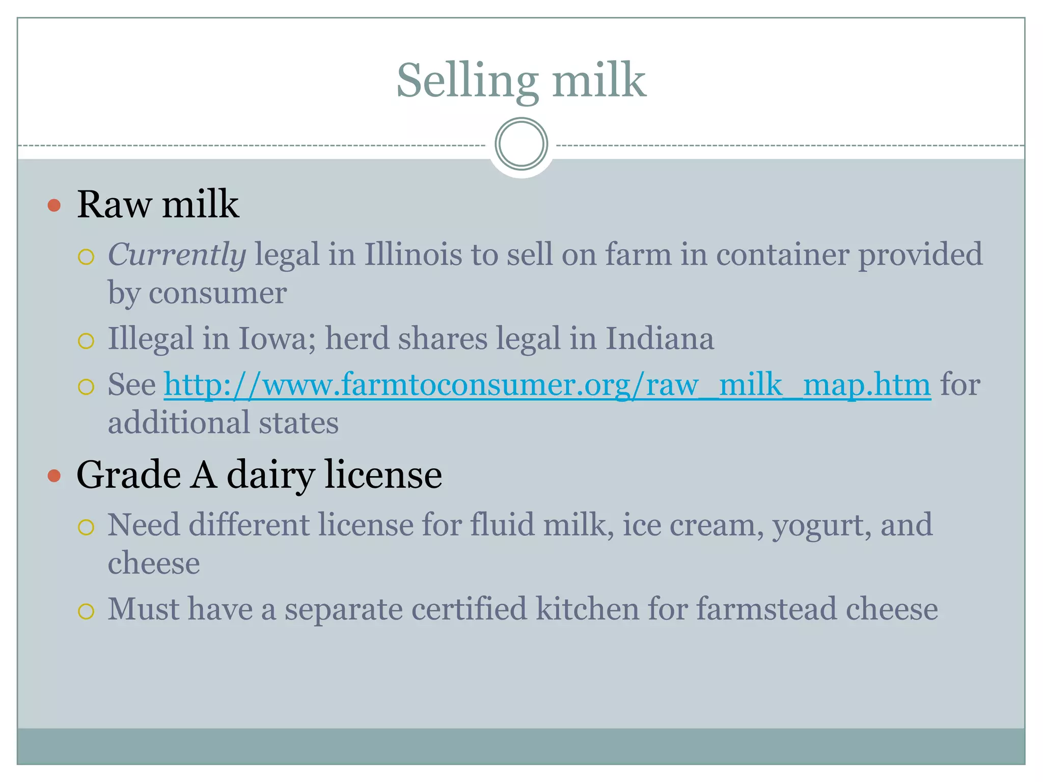 Selling milk
Raw milk





Currently legal in Illinois to sell on farm in container provided
by consumer
Illegal in Iowa; herd shares legal in Indiana
See http://www.farmtoconsumer.org/raw_milk_map.htm for
additional states

Grade A dairy license




Need different license for fluid milk, ice cream, yogurt, and
cheese
Must have a separate certified kitchen for farmstead cheese

 