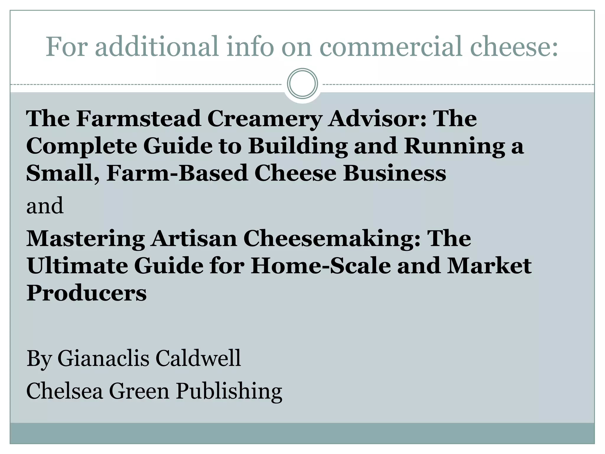 For additional info on commercial cheese:
The Farmstead Creamery Advisor: The
Complete Guide to Building and Running a
Small, Farm-Based Cheese Business
and
Mastering Artisan Cheesemaking: The
Ultimate Guide for Home-Scale and Market
Producers
By Gianaclis Caldwell
Chelsea Green Publishing

 