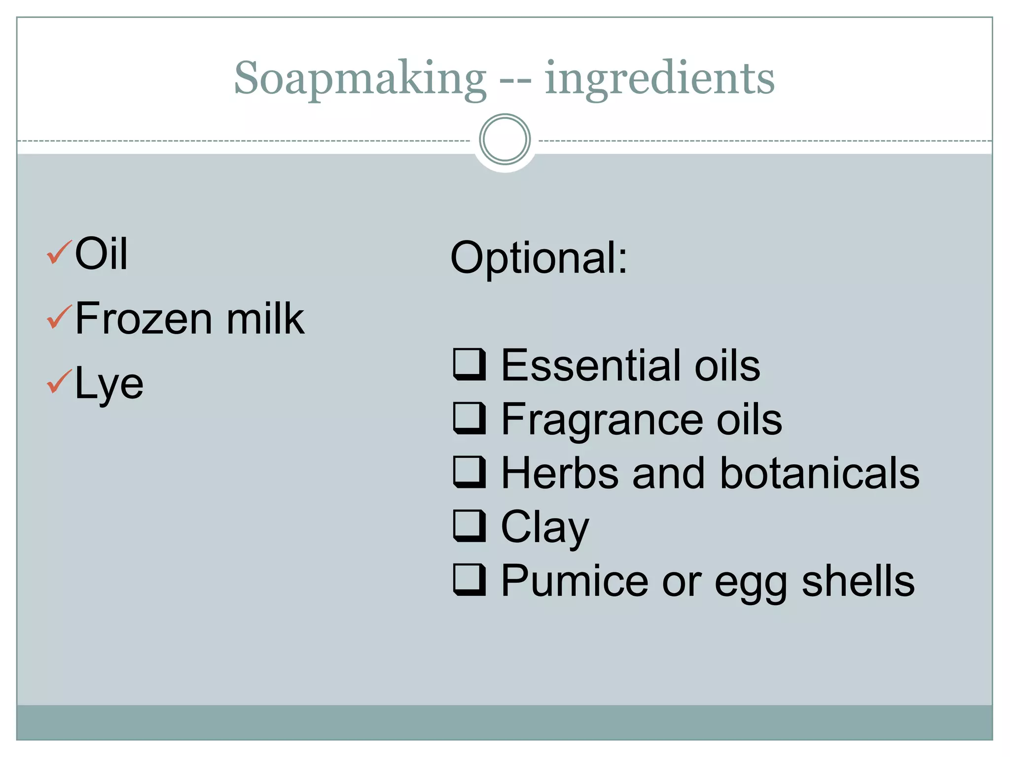 Soapmaking -- ingredients

Oil
Frozen milk
Lye

Optional:
Essential oils
Fragrance oils
Herbs and botanicals
Clay
Pumice or egg shells

 
