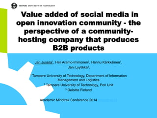 Value added of social media in open innovation community -the perspective of a community- hosting company that produces B2B products 
Jari Jussila1, Heli Aramo-Immonen2, Hannu Kärkkäinen1, 
Jani Lyytikka3, 
1 Tampere University of Technology, Department of Information Management and Logistics 
2Tampere University of Technology, Pori Unit 
3Deloitte Finland 
Academic Mindtrek Conference 2014 #mindtrek14  