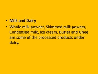 • Milk and Dairy
• Whole milk powder, Skimmed milk powder,
  Condensed milk, Ice cream, Butter and Ghee
  are some of the processed products under
  dairy.
 