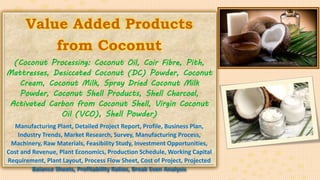 Value Added Products
from Coconut
(Coconut Processing: Coconut Oil, Coir Fibre, Pith,
Mattresses, Desiccated Coconut (DC) Powder, Coconut
Cream, Coconut Milk, Spray Dried Coconut Milk
Powder, Coconut Shell Products, Shell Charcoal,
Activated Carbon from Coconut Shell, Virgin Coconut
Oil (VCO), Shell Powder)
Manufacturing Plant, Detailed Project Report, Profile, Business Plan,
Industry Trends, Market Research, Survey, Manufacturing Process,
Machinery, Raw Materials, Feasibility Study, Investment Opportunities,
Cost and Revenue, Plant Economics, Production Schedule, Working Capital
Requirement, Plant Layout, Process Flow Sheet, Cost of Project, Projected
Balance Sheets, Profitability Ratios, Break Even Analysis
 
