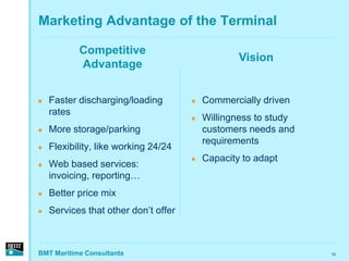 Marketing Advantage of the Terminal

           Competitive
                                                  Vision
           Advantage


   Faster discharging/loading           Commercially driven
    rates
                                         Willingness to study
   More storage/parking                  customers needs and
                                          requirements
   Flexibility, like working 24/24
                                         Capacity to adapt
   Web based services:
    invoicing, reporting…
   Better price mix
   Services that other don’t offer



BMT Maritime Consultants                                         10
 