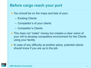 Before cargo reach your port

   You should be on the maps and lists of your:
     – Existing Clients
     – Competitor’s of your clients
     – Competitor’s Clients
   This does not “make” money but creates a clear vision of
    your will to develop competitive environment for the Clients
    using your facility
   In case of any difficulty at another place, potential clients
    should know if you are up to the job.




BMT Maritime Consultants                                            11
 