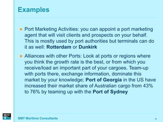 Examples

   Port Marketing Activities: you can appoint a port marketing
    agent that will visit clients and prospects on your behalf.
    This is mostly used by port authorities but terminals can do
    it as well: Rotterdam or Dunkirk
   Alliances with other Ports: Look at ports or regions where
    you think the growth rate is the best, or from which you
    receive/load an important part of your cargoes. Team-up
    with ports there, exchange information, dominate this
    market by your knowledge; Port of Georgia in the US have
    increased their market share of Australian cargo from 43%
    to 76% by teaming up with the Port of Sydney




BMT Maritime Consultants                                           12
 