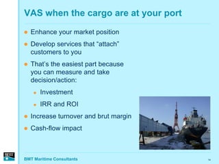 VAS when the cargo are at your port
   Enhance your market position
   Develop services that “attach”
    customers to you
   That’s the easiest part because
    you can measure and take
    decision/action:
       Investment
       IRR and ROI
   Increase turnover and brut margin
   Cash-flow impact



BMT Maritime Consultants                14
 