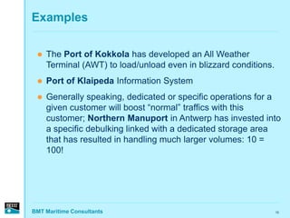 Examples

    The Port of Kokkola has developed an All Weather
     Terminal (AWT) to load/unload even in blizzard conditions.
    Port of Klaipeda Information System
    Generally speaking, dedicated or specific operations for a
     given customer will boost “normal” traffics with this
     customer; Northern Manuport in Antwerp has invested into
     a specific debulking linked with a dedicated storage area
     that has resulted in handling much larger volumes: 10 =
     100!




BMT Maritime Consultants                                          15
 