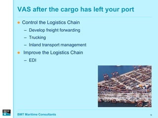 VAS after the cargo has left your port
   Control the Logistics Chain
    – Develop freight forwarding
    – Trucking
    – Inland transport management
   Improve the Logistics Chain
    – EDI




BMT Maritime Consultants                 16
 