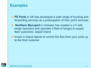 Examples

    PD Ports in UK has developed a wide range of trucking and
     forwarding services as a prolongation of their port’s services
     Northern Manuport in Antwerp has created a J-V with
     barge operators and operates a fleet of barges to supply
     their customers based inland
    Invest in inland depots to control the flow from your ports up
     to the final customer




BMT Maritime Consultants                                         17
 