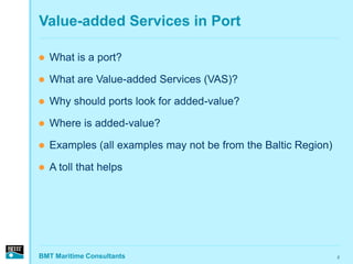Value-added Services in Port

   What is a port?

   What are Value-added Services (VAS)?

   Why should ports look for added-value?

   Where is added-value?

   Examples (all examples may not be from the Baltic Region)

   A toll that helps




BMT Maritime Consultants                                        2
 