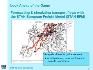 Look Ahead of the Game

Forecasting & simulating transport flows with
the STAN European Freight Model (STAN EFM)




                           Analysis of new ferry line concept
                            Actual pattern of transport flows from
                             Spain to Scandinavia

BMT Maritime Consultants                                              21
 