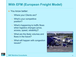 With EFM (European Freight Model)
   You know better:
    – Where your Clients are?
    – What’s your competitive
      position?
    – What’s happening to traffic flows
      when logistics changes (price,
      access, speed, reliability)?
    – What are the likely volumes and
      flows in the future?
    – What will happen with congestion
      issues?




BMT Maritime Consultants                  23
 
