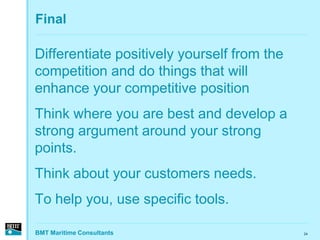 Final

Differentiate positively yourself from the
competition and do things that will
enhance your competitive position
Think where you are best and develop a
strong argument around your strong
points.
Think about your customers needs.
To help you, use specific tools.

BMT Maritime Consultants                     24
 