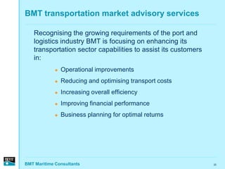 BMT transportation market advisory services

   Recognising the growing requirements of the port and
   logistics industry BMT is focusing on enhancing its
   transportation sector capabilities to assist its customers
   in:
                Operational improvements
                Reducing and optimising transport costs
                Increasing overall efficiency
                Improving financial performance
                Business planning for optimal returns




BMT Maritime Consultants                                        25
 
