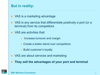 But in reality:

   VAS is a marketing advantage

   VAS is any service that differentiate positively a port (or a
    terminal) from its competitors

   VAS are activities that:
            Increase turnover and margin

            Create a better stand over competitors

            Build customer’s loyalty

   VAS are about services and marketing

   They sell the advantages of your port and terminal


BMT Maritime Consultants                                            5
 