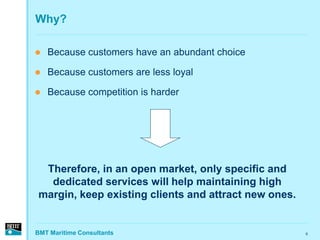 Why?

   Because customers have an abundant choice

   Because customers are less loyal

   Because competition is harder




 Therefore, in an open market, only specific and
  dedicated services will help maintaining high
margin, keep existing clients and attract new ones.


BMT Maritime Consultants                              6
 