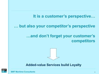 It is a customer’s perspective…

   … but also your competitor’s perspective

               …and don’t forget your customer’s
                                     competitors




              Added-value Services build Loyalty
BMT Maritime Consultants                            8
 