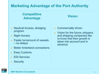 Marketing Advantage of the Port Authority

           Competitive
                                                 Vision
           Advantage

   Nautical Access, dredging          Commercially driven
    program
                                       Vision for the future; shippers
   Night Access                        and shipping companies like
                                        to know that their growth is
   Faster turnaround of vessels        taken into account and in
    – no delays                         advance
   Better hinterland connections
   Easy Customs
   EDI Services
   Security


BMT Maritime Consultants                                                  9
 
