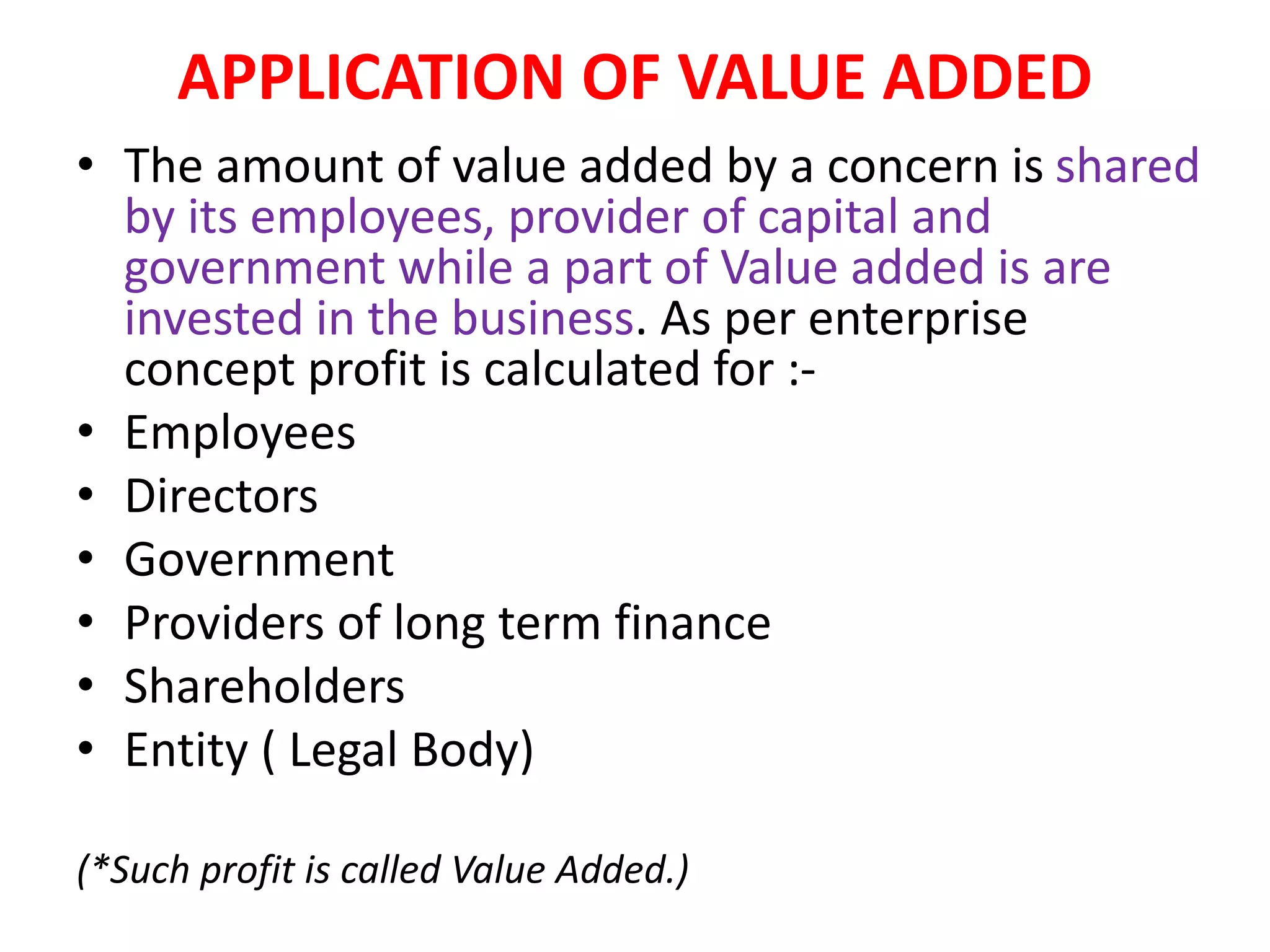 APPLICATION OF VALUE ADDED
• The amount of value added by a concern is shared
by its employees, provider of capital and
government while a part of Value added is are
invested in the business. As per enterprise
concept profit is calculated for :-
• Employees
• Directors
• Government
• Providers of long term finance
• Shareholders
• Entity ( Legal Body)
(*Such profit is called Value Added.)
 