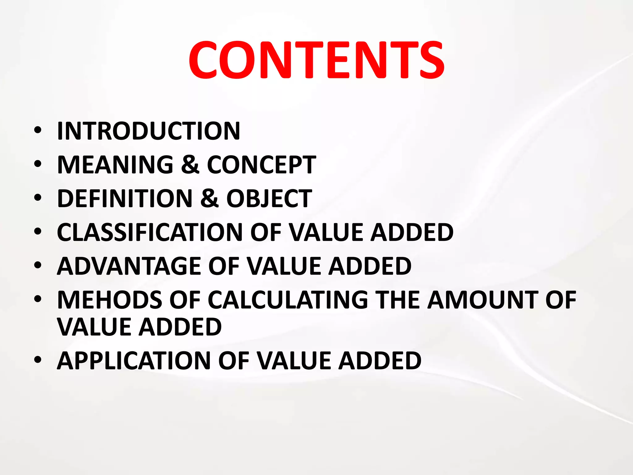CONTENTS
• INTRODUCTION
• MEANING & CONCEPT
• DEFINITION & OBJECT
• CLASSIFICATION OF VALUE ADDED
• ADVANTAGE OF VALUE ADDED
• MEHODS OF CALCULATING THE AMOUNT OF
VALUE ADDED
• APPLICATION OF VALUE ADDED
 