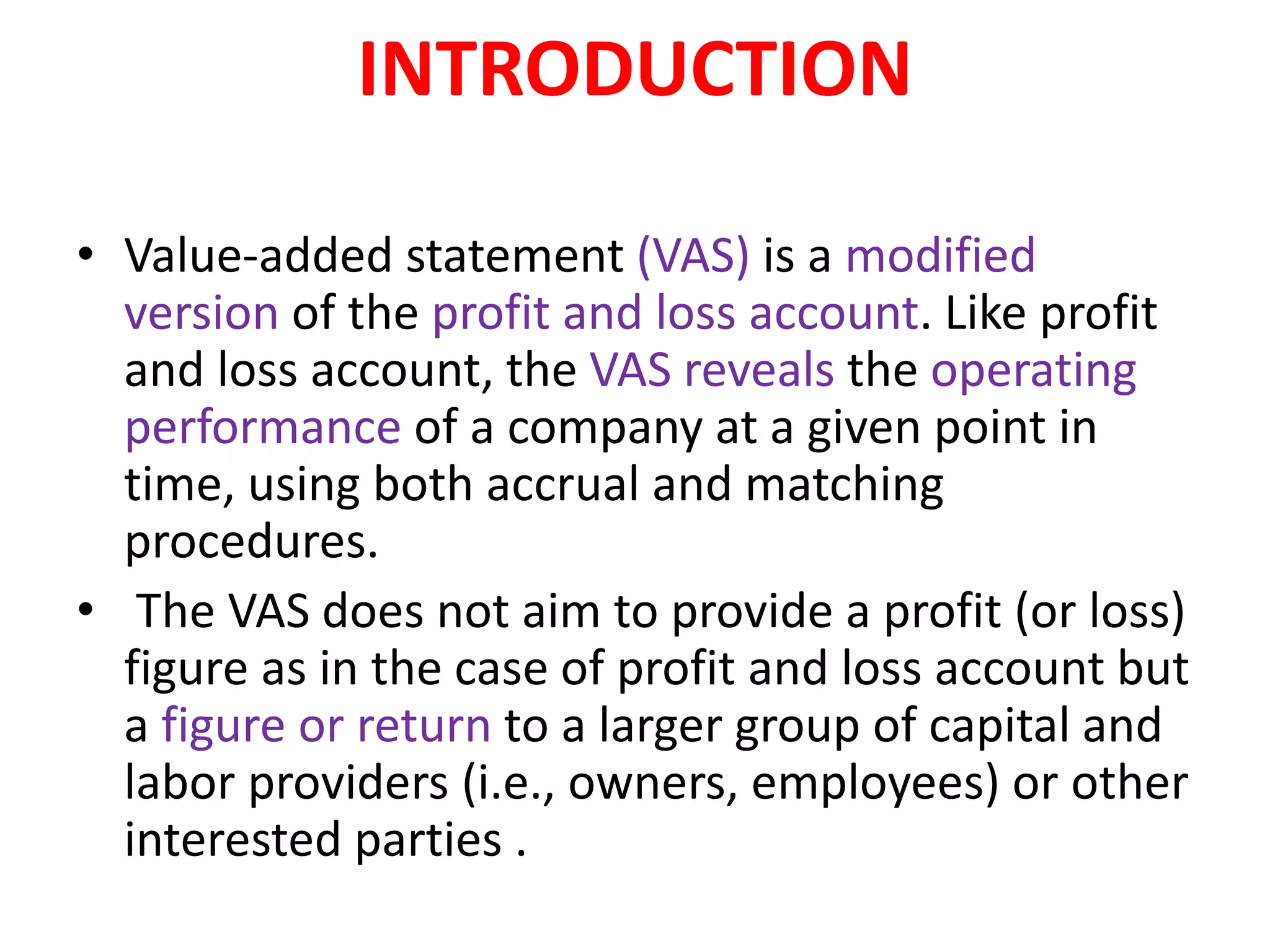 INTRODUCTION
• Value-added statement (VAS) is a modified
version of the profit and loss account. Like profit
and loss account, the VAS reveals the operating
performance of a company at a given point in
time, using both accrual and matching
procedures.
• The VAS does not aim to provide a profit (or loss)
figure as in the case of profit and loss account but
a figure or return to a larger group of capital and
labor providers (i.e., owners, employees) or other
interested parties .
 