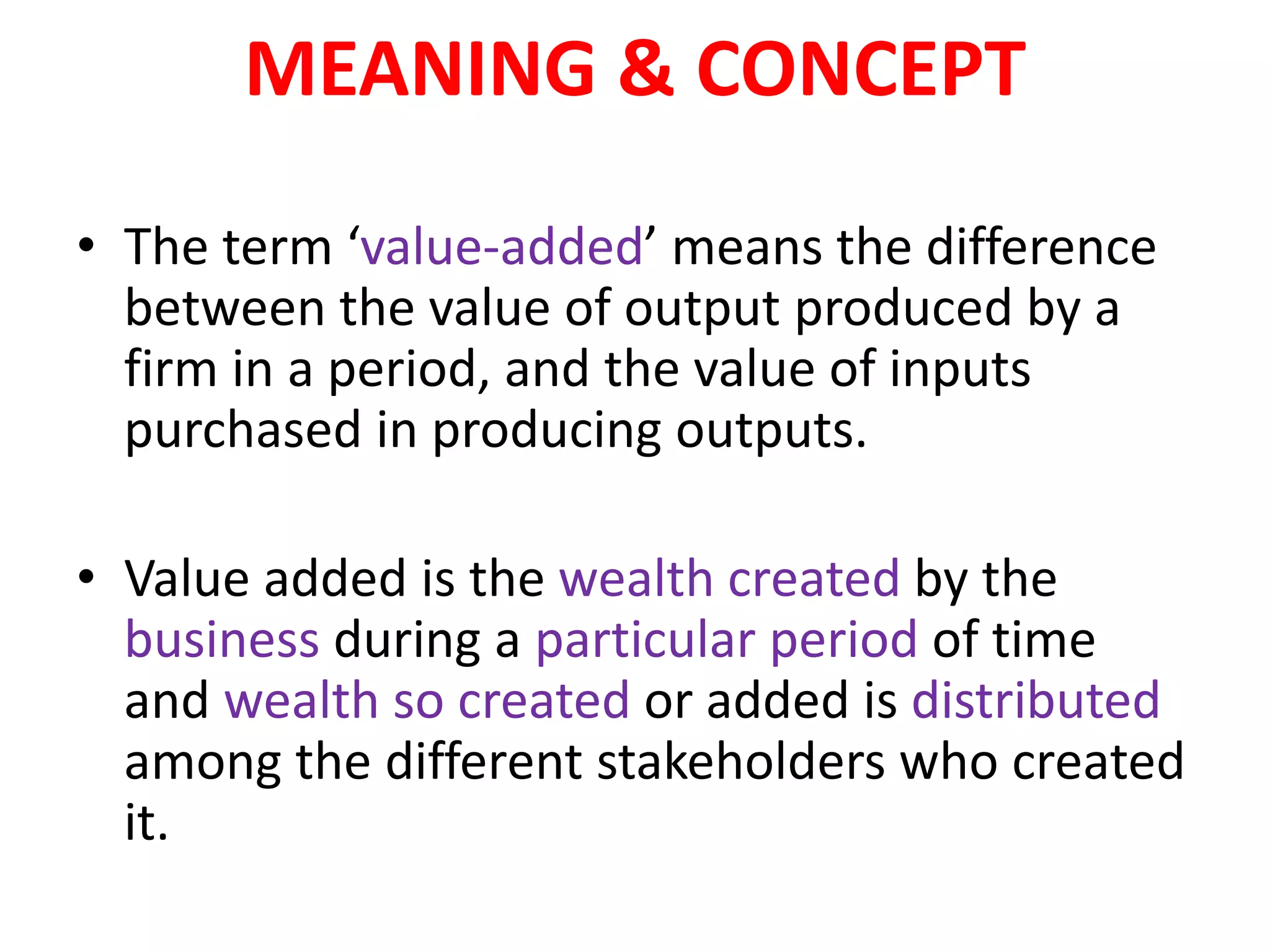 MEANING & CONCEPT
• The term ‘value-added’ means the difference
between the value of output produced by a
firm in a period, and the value of inputs
purchased in producing outputs.
• Value added is the wealth created by the
business during a particular period of time
and wealth so created or added is distributed
among the different stakeholders who created
it.
 