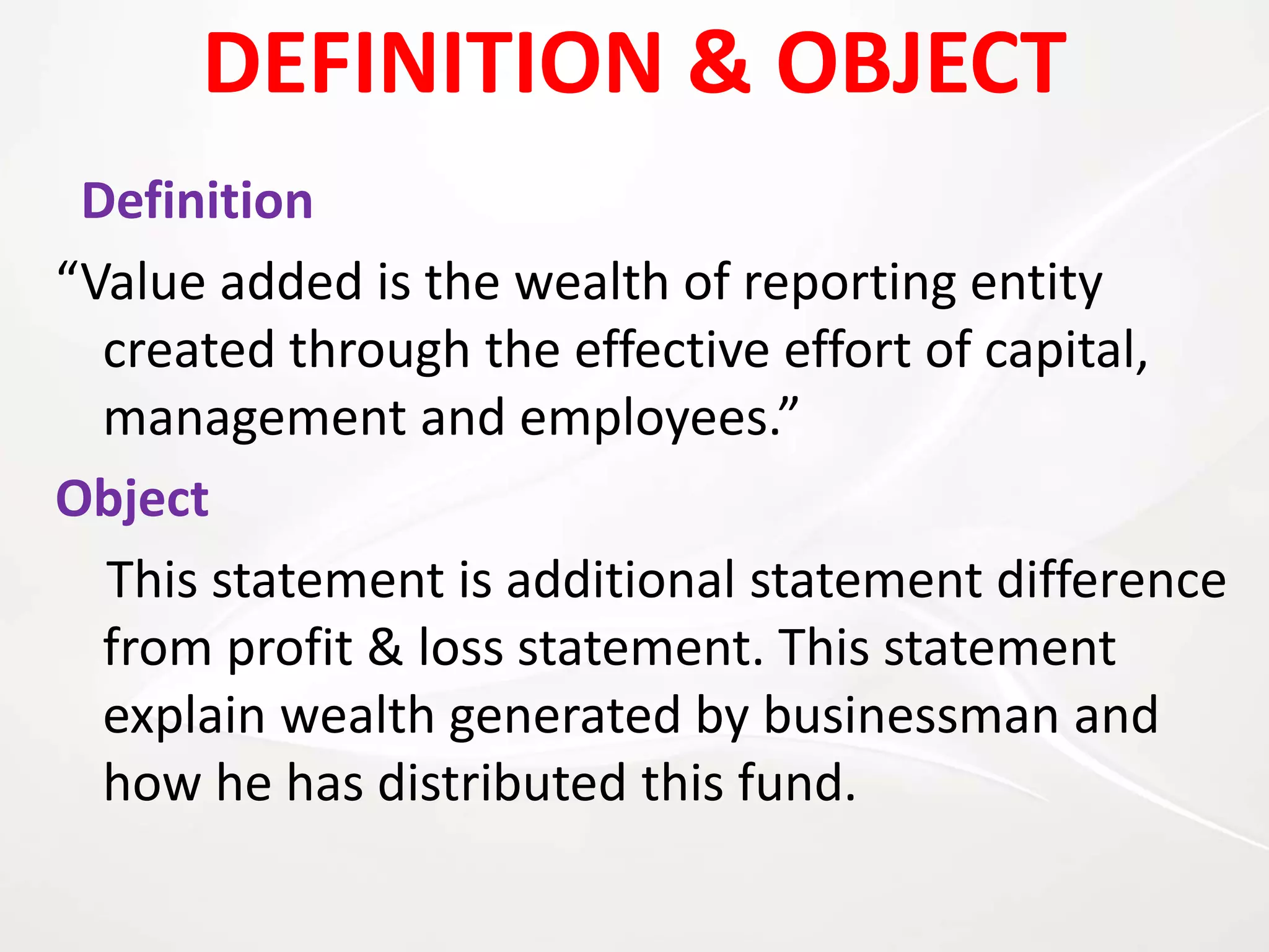 DEFINITION & OBJECT
Definition
“Value added is the wealth of reporting entity
created through the effective effort of capital,
management and employees.”
Object
This statement is additional statement difference
from profit & loss statement. This statement
explain wealth generated by businessman and
how he has distributed this fund.
 