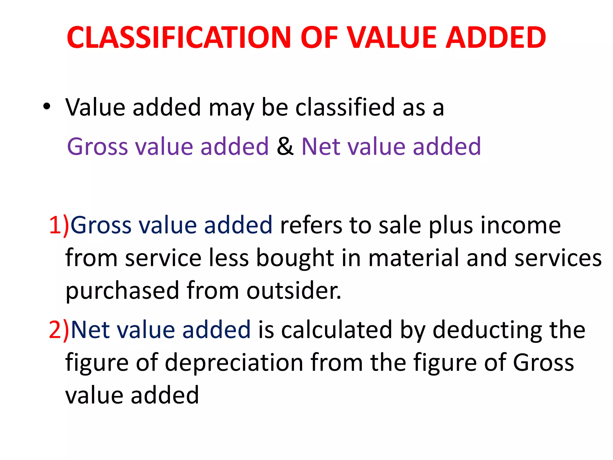 CLASSIFICATION OF VALUE ADDED
• Value added may be classified as a
Gross value added & Net value added
1)Gross value added refers to sale plus income
from service less bought in material and services
purchased from outsider.
2)Net value added is calculated by deducting the
figure of depreciation from the figure of Gross
value added
 