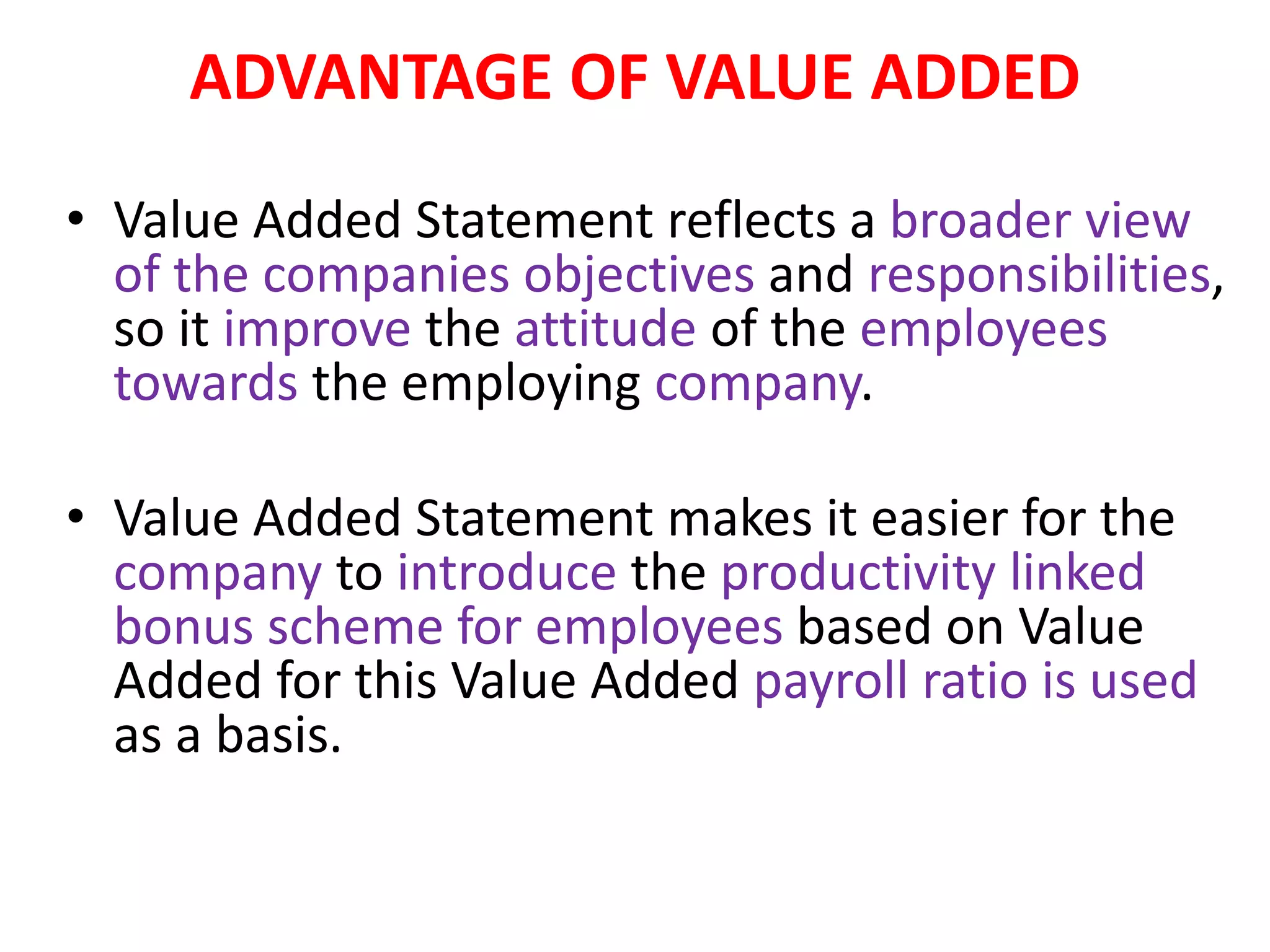 ADVANTAGE OF VALUE ADDED
• Value Added Statement reflects a broader view
of the companies objectives and responsibilities,
so it improve the attitude of the employees
towards the employing company.
• Value Added Statement makes it easier for the
company to introduce the productivity linked
bonus scheme for employees based on Value
Added for this Value Added payroll ratio is used
as a basis.
 