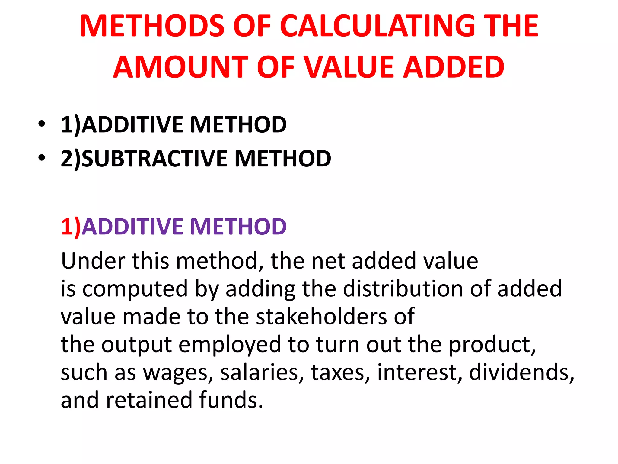 METHODS OF CALCULATING THE
AMOUNT OF VALUE ADDED
• 1)ADDITIVE METHOD
• 2)SUBTRACTIVE METHOD
1)ADDITIVE METHOD
Under this method, the net added value
is computed by adding the distribution of added
value made to the stakeholders of
the output employed to turn out the product,
such as wages, salaries, taxes, interest, dividends,
and retained funds.
 
