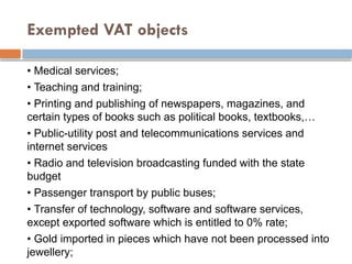 Exempted VAT objects
• Medical services;
• Teaching and training;
• Printing and publishing of newspapers, magazines, and
certain types of books such as political books, textbooks,…
• Public-utility post and telecommunications services and
internet services
• Radio and television broadcasting funded with the state
budget
• Passenger transport by public buses;
• Transfer of technology, software and software services,
except exported software which is entitled to 0% rate;
• Gold imported in pieces which have not been processed into
jewellery;
 