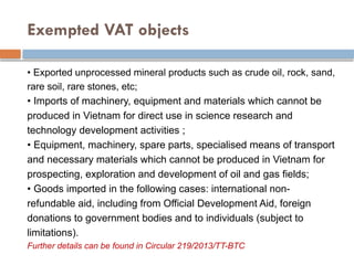 Exempted VAT objects
• Exported unprocessed mineral products such as crude oil, rock, sand,
rare soil, rare stones, etc;
• Imports of machinery, equipment and materials which cannot be
produced in Vietnam for direct use in science research and
technology development activities ;
• Equipment, machinery, spare parts, specialised means of transport
and necessary materials which cannot be produced in Vietnam for
prospecting, exploration and development of oil and gas fields;
• Goods imported in the following cases: international non-
refundable aid, including from Official Development Aid, foreign
donations to government bodies and to individuals (subject to
limitations).
Further details can be found in Circular 219/2013/TT-BTC
 